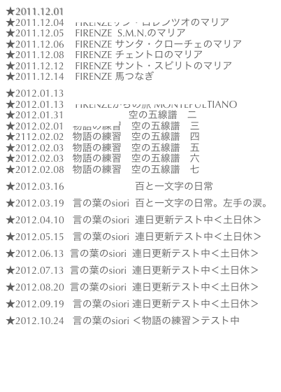 ★2011.12.01    粘土の冒険2011個展
★2011.12.04    FIRENZEサン・ロレンツオのマリア
★2011.12.05    FIRENZE  S.M.N.のマリア
★2011.12.06    FIRENZE サンタ・クローチェのマリア★2011.12.08    FIRENZE チェントロのマリア
★2011.12.12    FIRENZE サント・スピリトのマリア
★2011.12.14    FIRENZE 馬つなぎ

★2012.01.13    FIRENZEからの旅 CORTONA
★2012.01.13    FIRENZEからの旅 MONTEPULTIANO
★2012.01.31  物語の練習　空の五線譜　二
★2012.02.01   物語の練習　空の五線譜　三
★2112.02.02   物語の練習　空の五線譜　四
★2012.02.03   物語の練習　空の五線譜　五
★2012.02.03   物語の練習　空の五線譜　六
★2012.02.08   物語の練習　空の五線譜　七

★2012.03.16   言の葉のsiori  百と一文字の日常

★2012.03.19   言の葉のsiori  百と一文字の日常。左手の涙。

★2012.04.10   言の葉のsiori  連日更新テスト中＜土日休＞

★2012.05.15   言の葉のsiori  連日更新テスト中＜土日休＞

★2012.06.13  言の葉のsiori  連日更新テスト中＜土日休＞

★2012.07.13  言の葉のsiori  連日更新テスト中＜土日休＞
  
★2012.08.20  言の葉のsiori  連日更新テスト中＜土日休＞
    
★2012.09.19   言の葉のsiori 連日更新テスト中＜土日休＞

★2012.10.24   言の葉のsiori ＜物語の練習＞テスト中